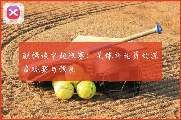 颜强谈中超联赛:足球评论员的深度观察与预测