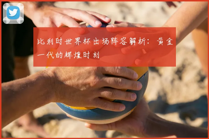 比利时世界杯出场阵容解析:黄金一代的辉煌时刻