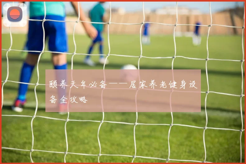 颐养天年必备——居家养老健身设备全攻略