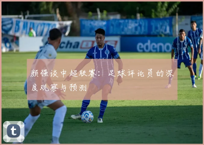颜强谈中超联赛：足球评论员的深度观察与预测
