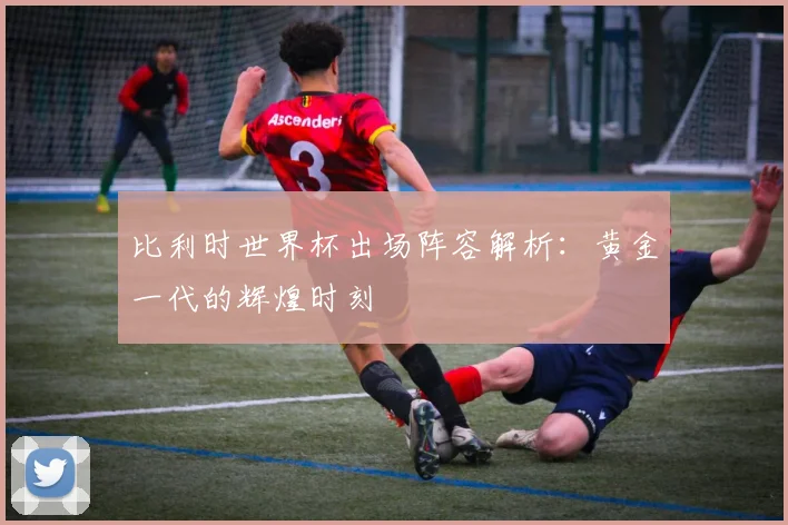 比利时世界杯出场阵容解析:黄金一代的辉煌时刻