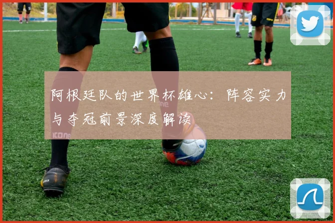 阿根廷队的世界杯雄心：阵容实力与夺冠前景深度解读
